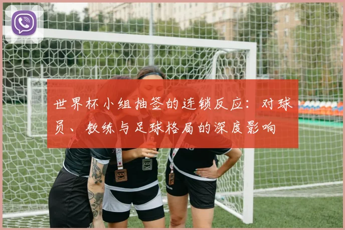 世界杯小组抽签的连锁反应:对球员、教练与足球格局的深度影响