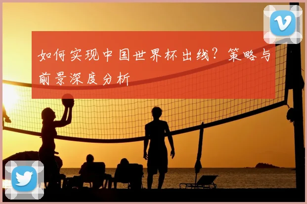 如何实现中国世界杯出线?策略与前景深度分析