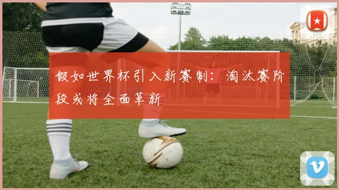 假如世界杯引入新赛制：淘汰赛阶段或将全面革新